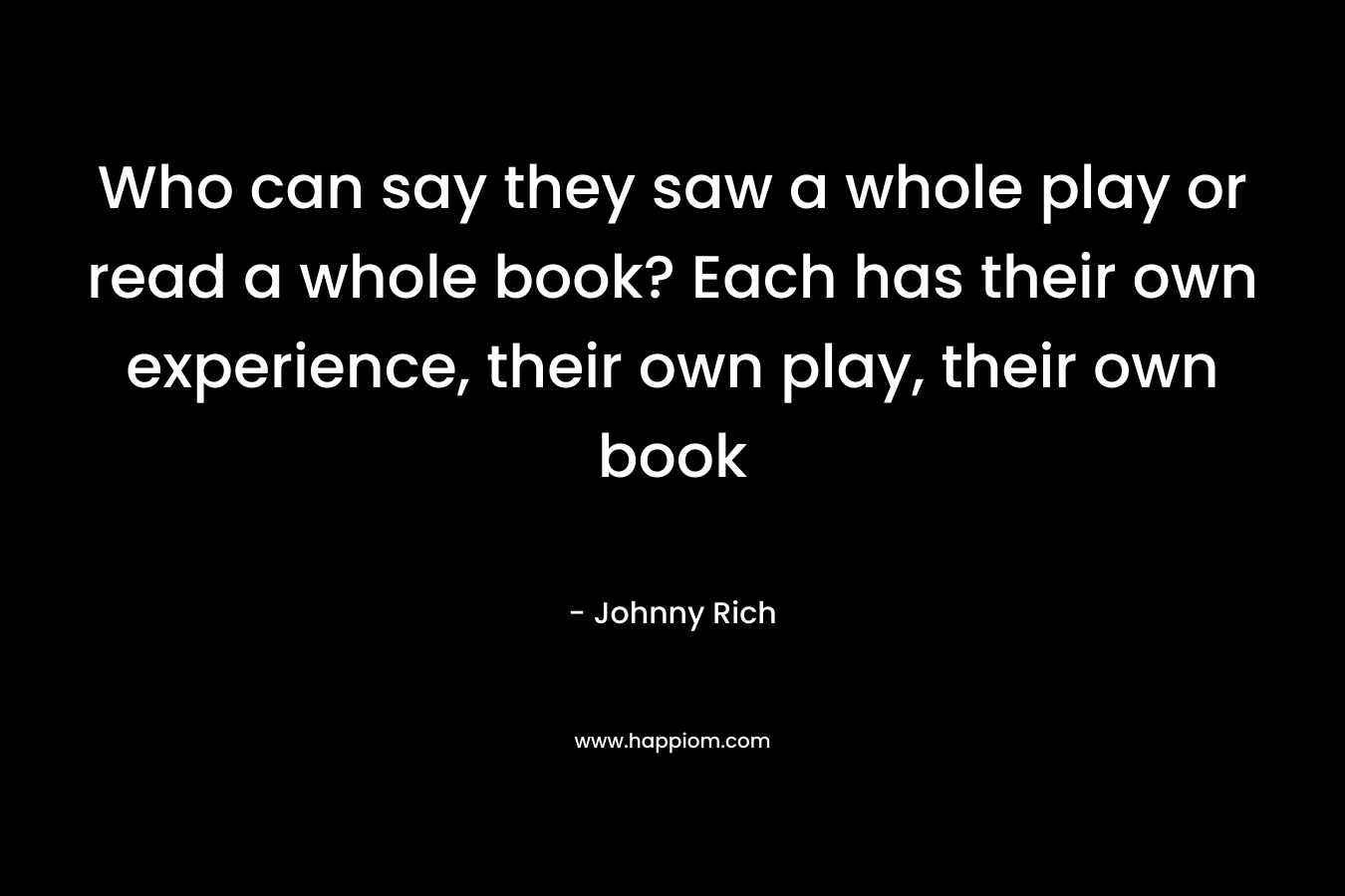 Who can say they saw a whole play or read a whole book? Each has their own experience, their own play, their own book