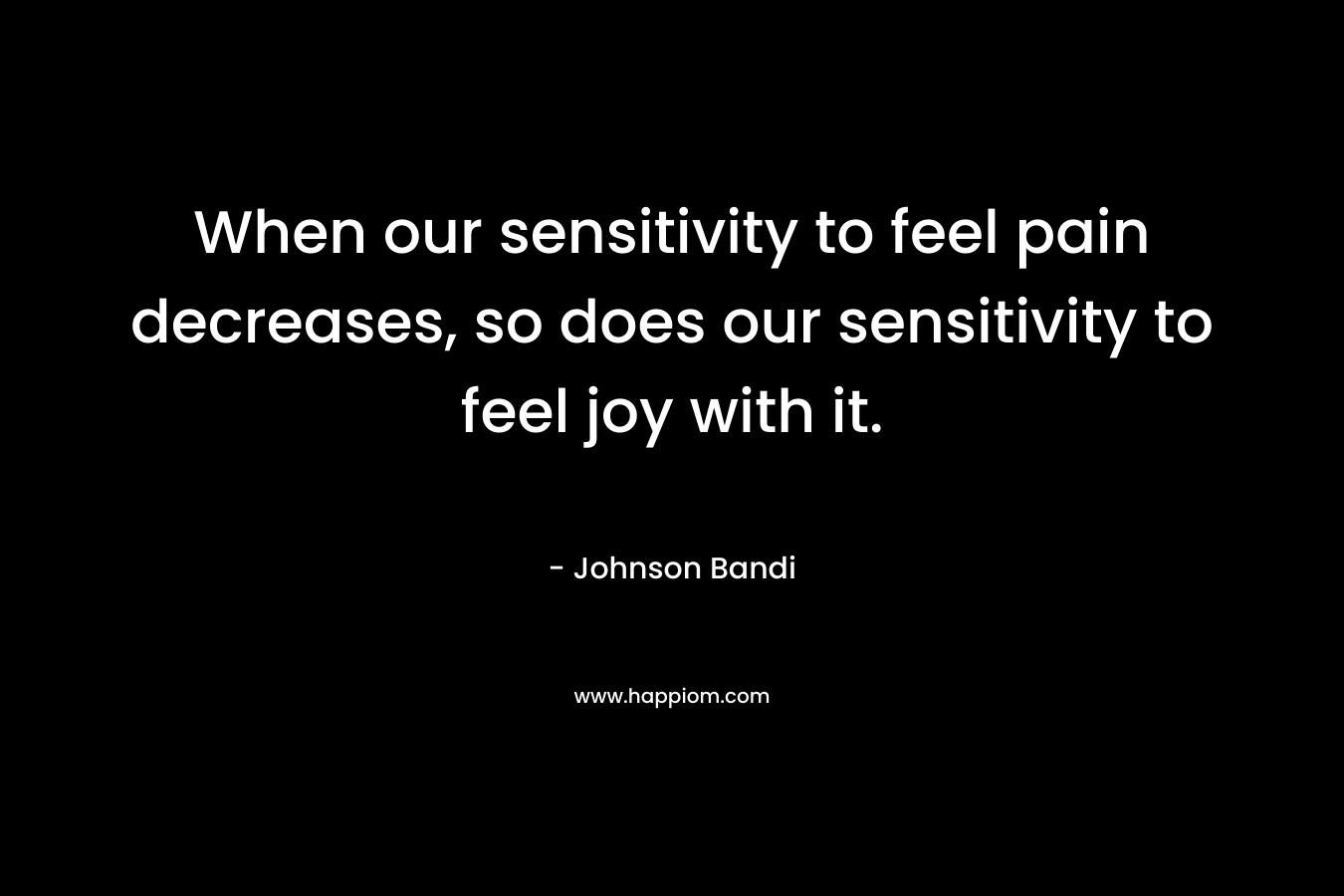 When our sensitivity to feel pain decreases, so does our sensitivity to feel joy with it. – Johnson Bandi