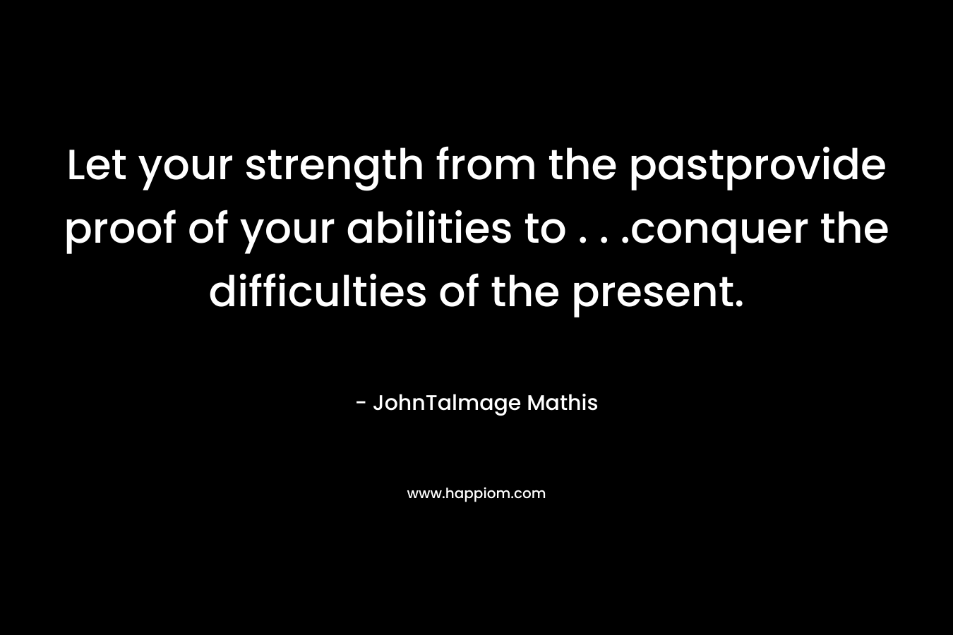 Let your strength from the pastprovide proof of your abilities to . . .conquer the difficulties of the present.