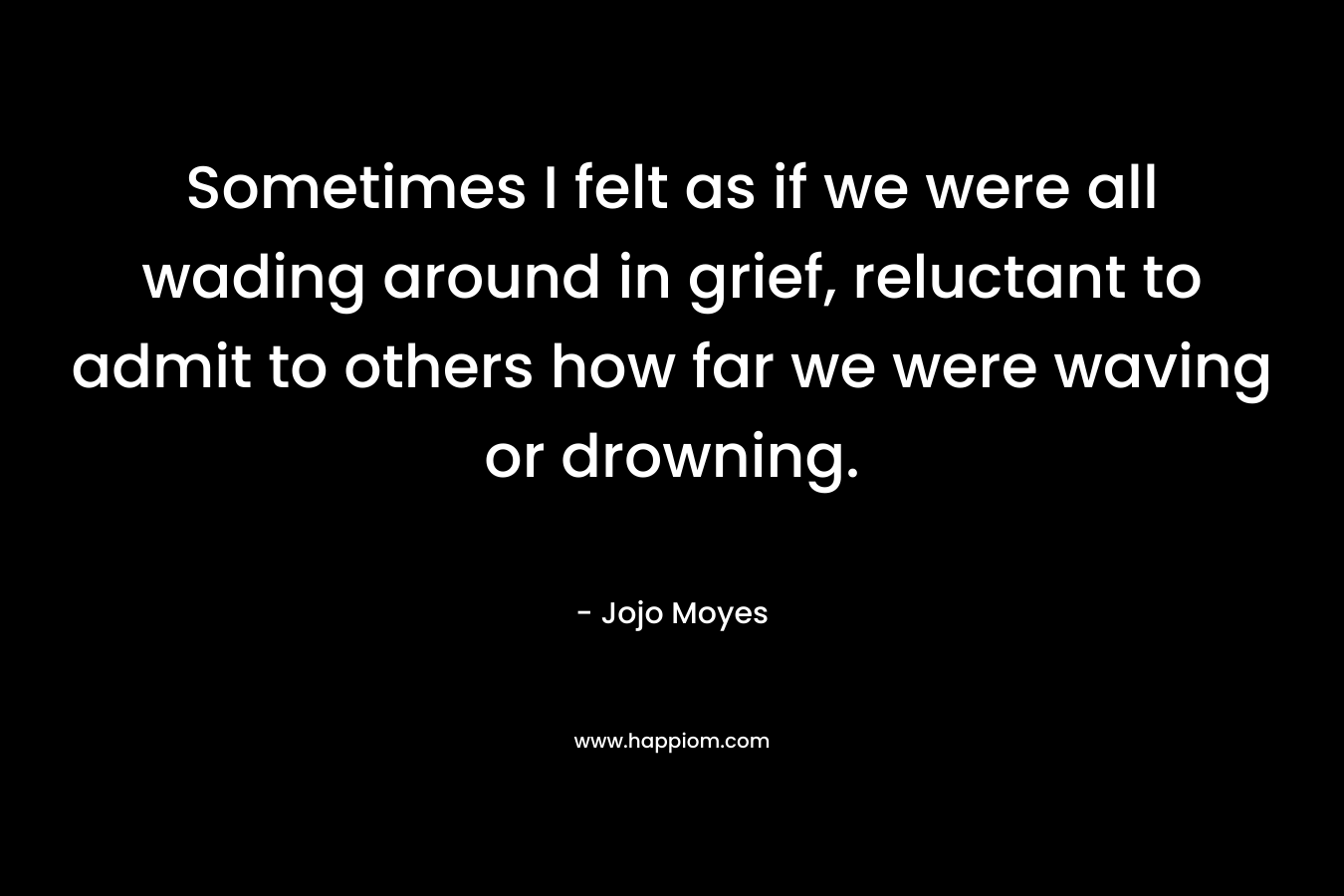 Sometimes I felt as if we were all wading around in grief, reluctant to admit to others how far we were waving or drowning. – Jojo Moyes