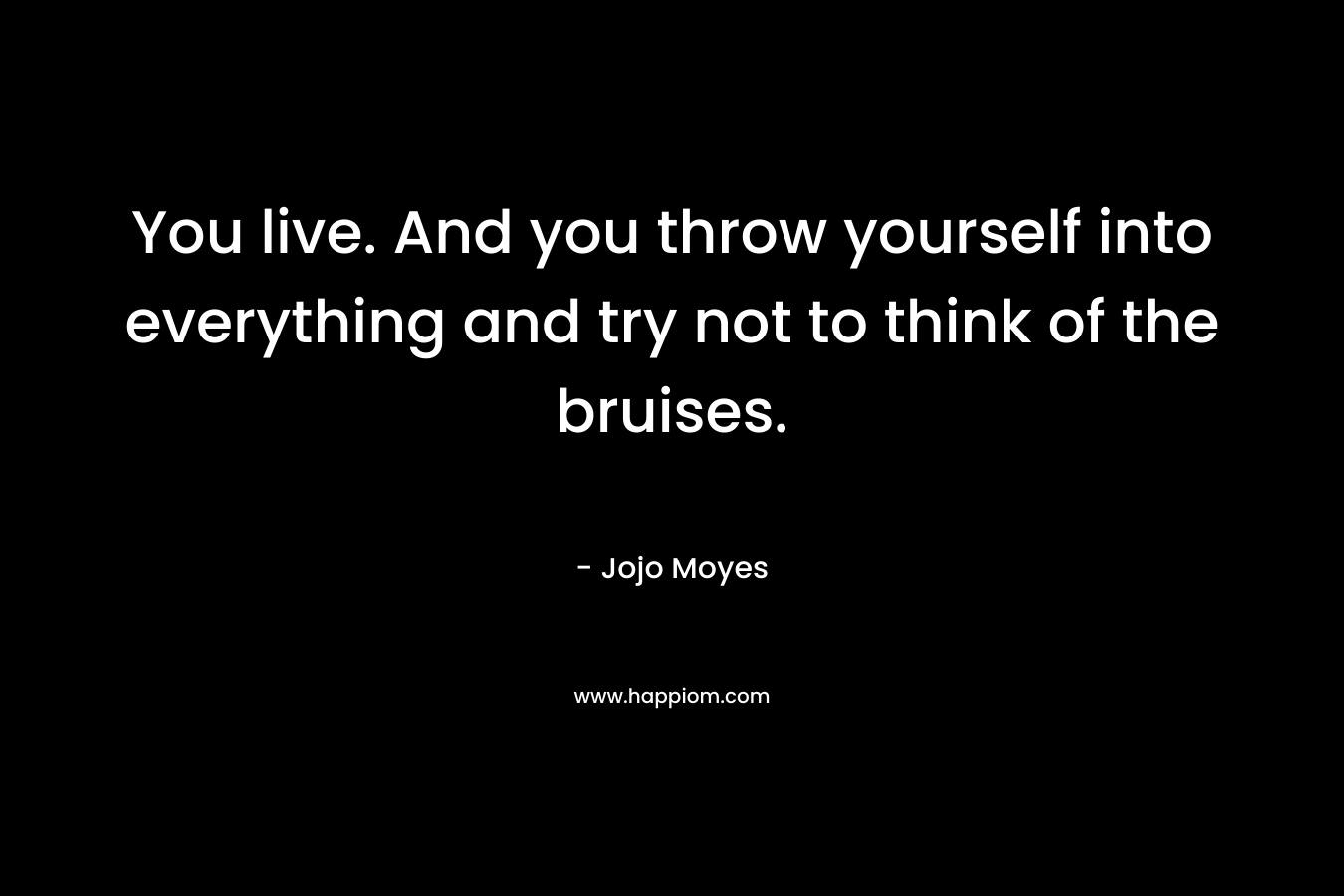 You live. And you throw yourself into everything and try not to think of the bruises. – Jojo Moyes