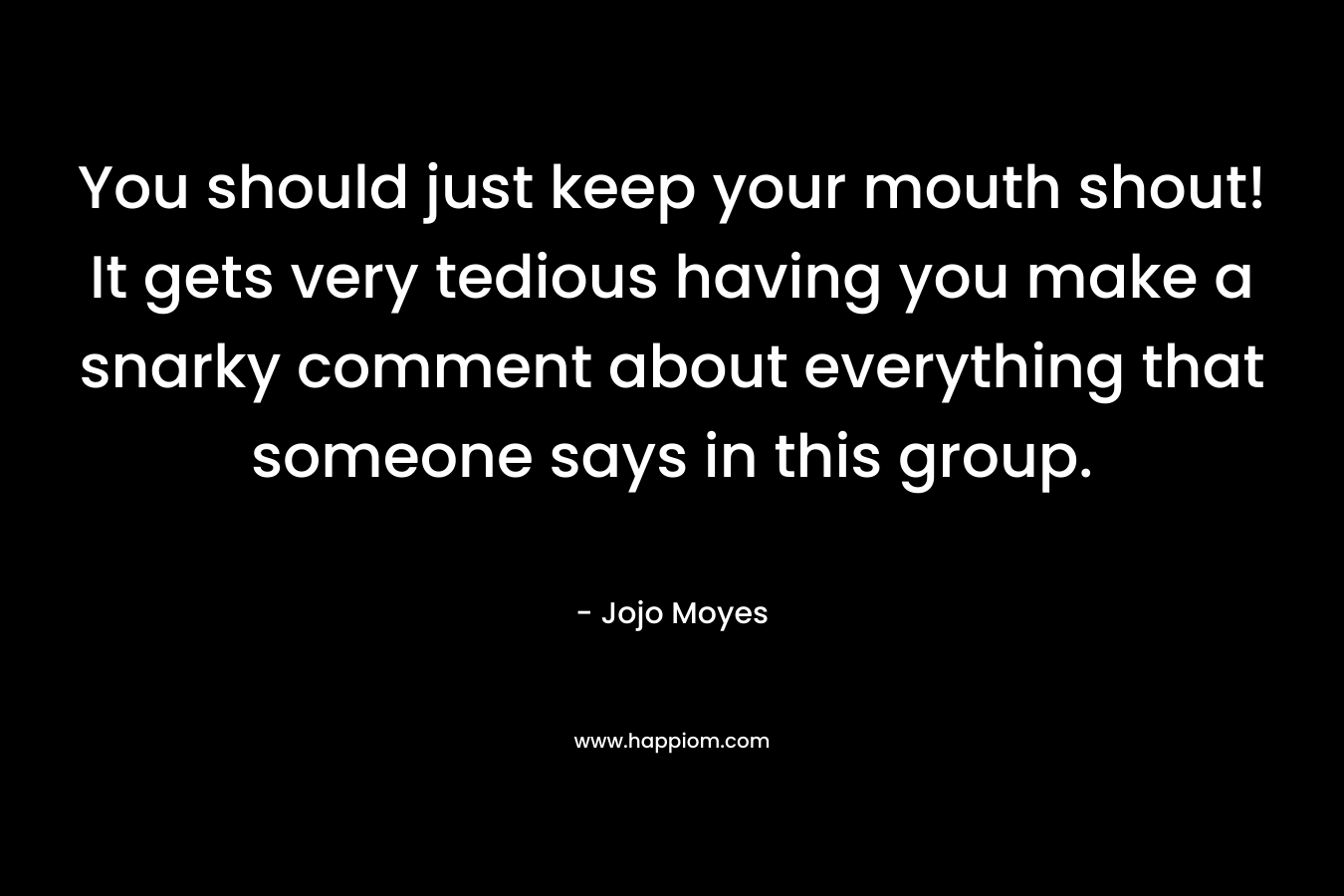 You should just keep your mouth shout! It gets very tedious having you make a snarky comment about everything that someone says in this group. – Jojo Moyes