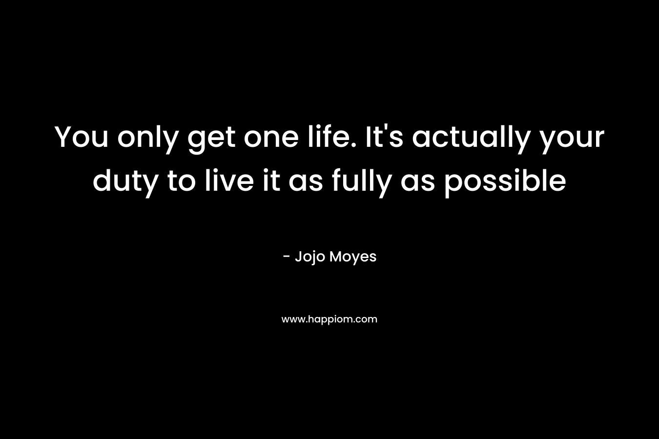 You only get one life. It's actually your duty to live it as fully as possible