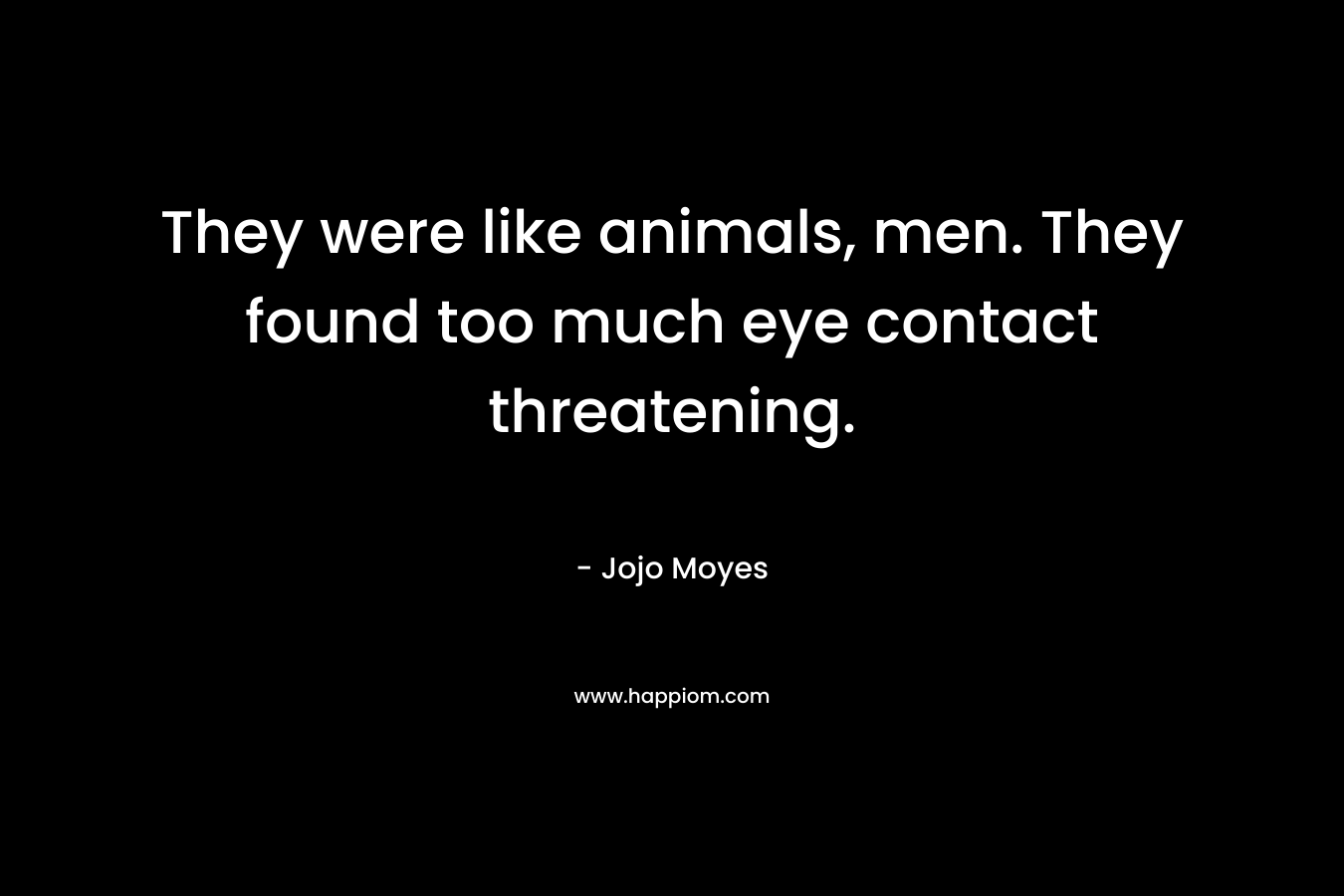 They were like animals, men. They found too much eye contact threatening.