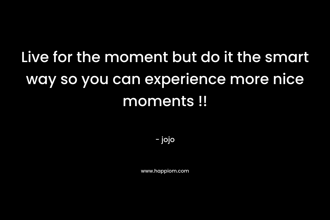 Live for the moment but do it the smart way so you can experience more nice moments !!