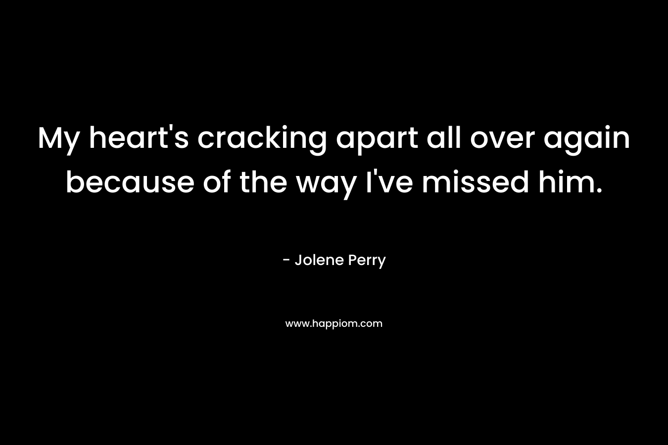 My heart's cracking apart all over again because of the way I've missed him.