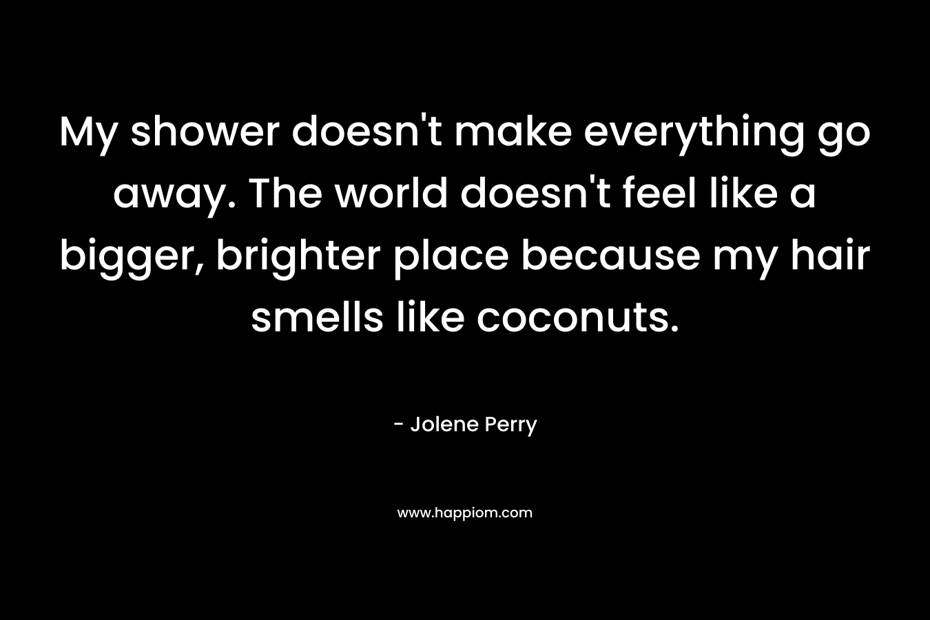 My shower doesn’t make everything go away. The world doesn’t feel like a bigger, brighter place because my hair smells like coconuts. – Jolene Perry