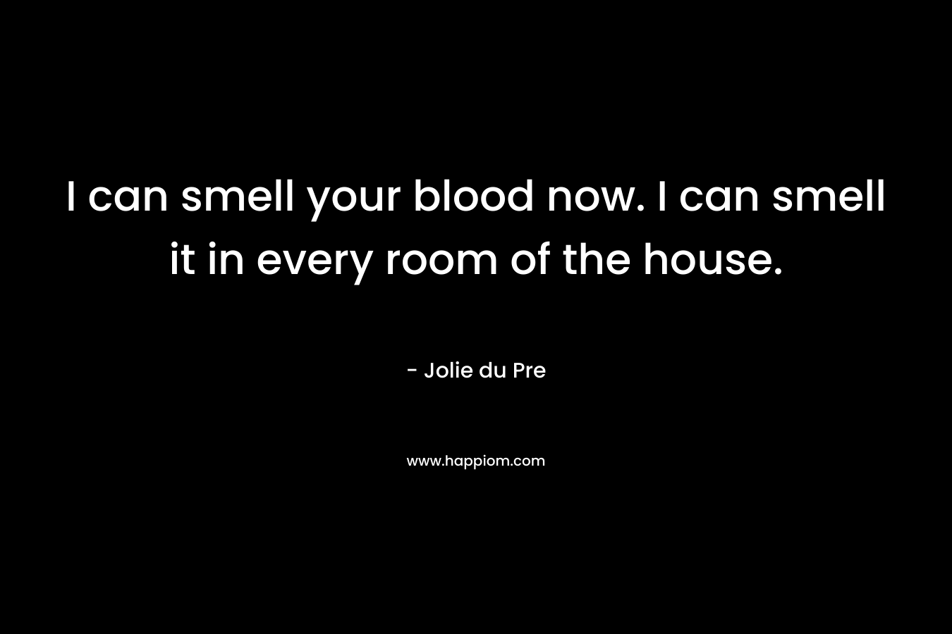 I can smell your blood now. I can smell it in every room of the house.