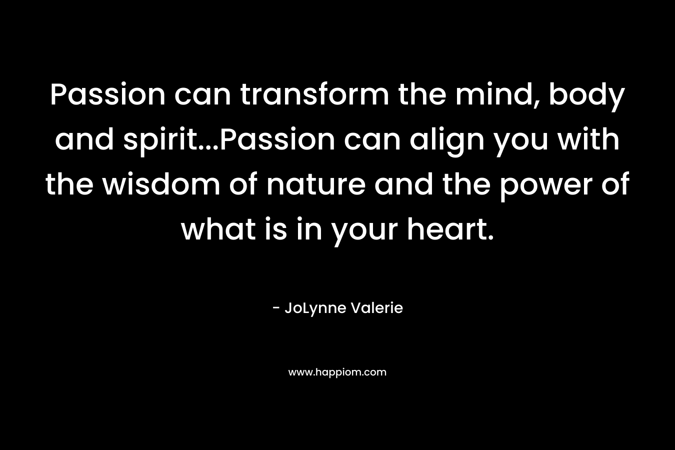 Passion can transform the mind, body and spirit…Passion can align you with the wisdom of nature and the power of what is in your heart. – JoLynne Valerie