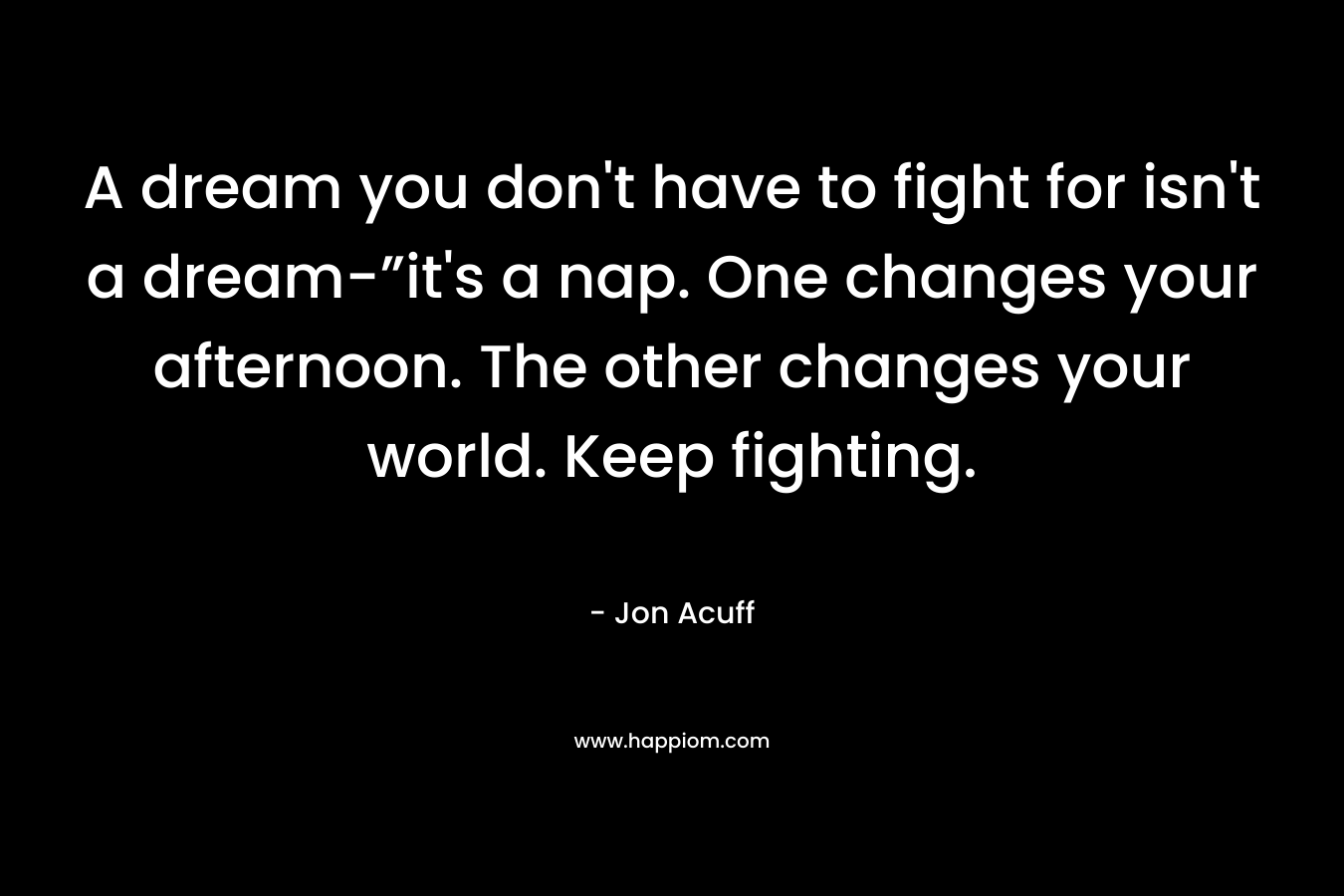 A dream you don't have to fight for isn't a dream-”it's a nap. One changes your afternoon. The other changes your world. Keep fighting.