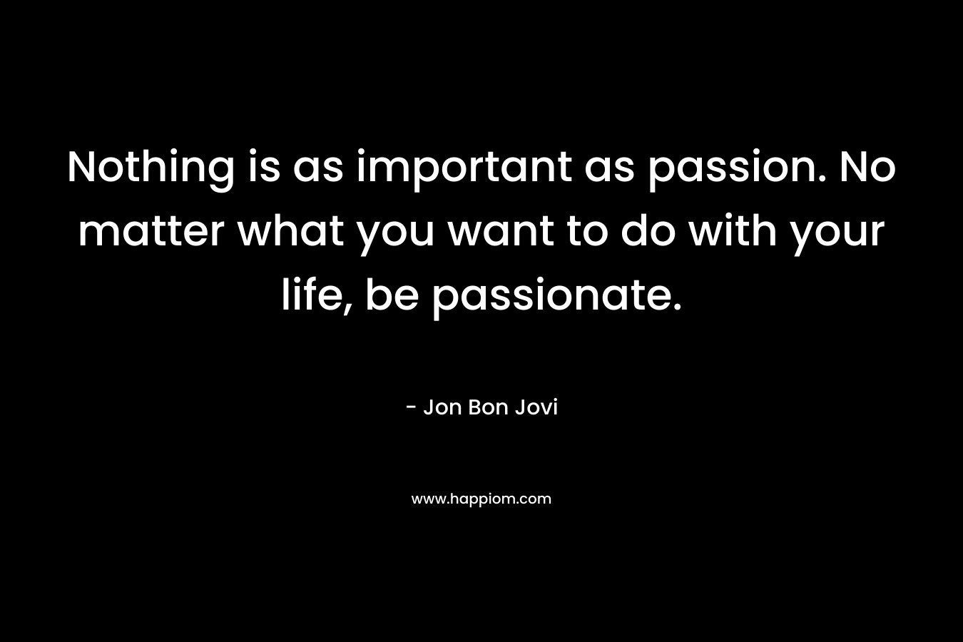 Nothing is as important as passion. No matter what you want to do with your life, be passionate.