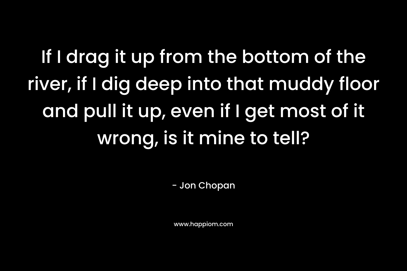 If I drag it up from the bottom of the river, if I dig deep into that muddy floor and pull it up, even if I get most of it wrong, is it mine to tell? – Jon Chopan