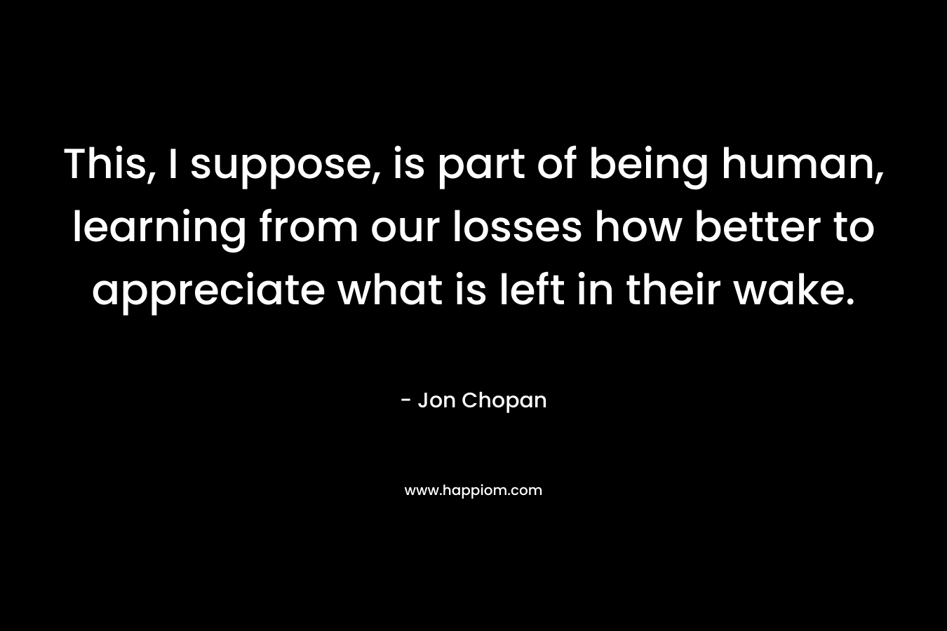 This, I suppose, is part of being human, learning from our losses how better to appreciate what is left in their wake.