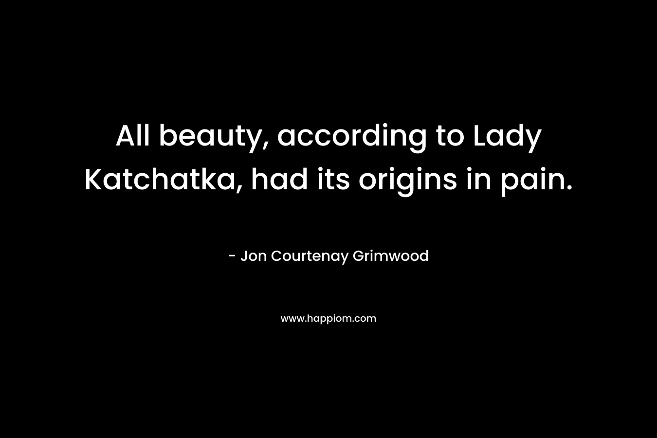All beauty, according to Lady Katchatka, had its origins in pain.