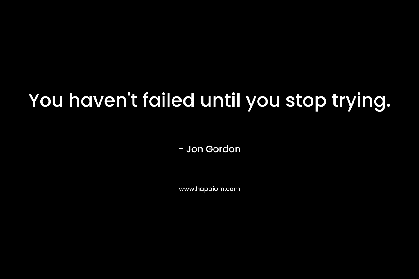 You haven’t failed until you stop trying. – Jon Gordon