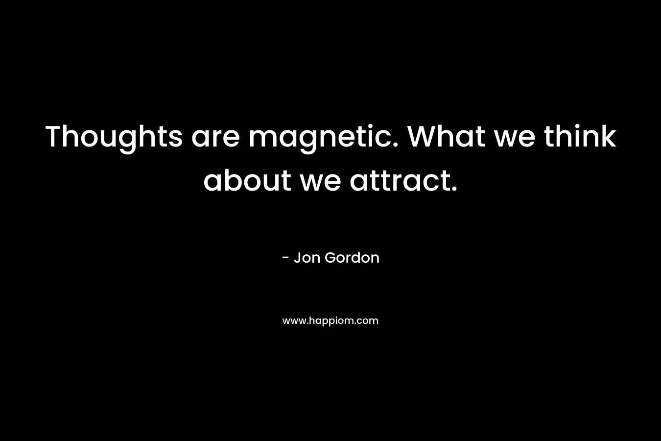 Thoughts are magnetic. What we think about we attract. – Jon Gordon