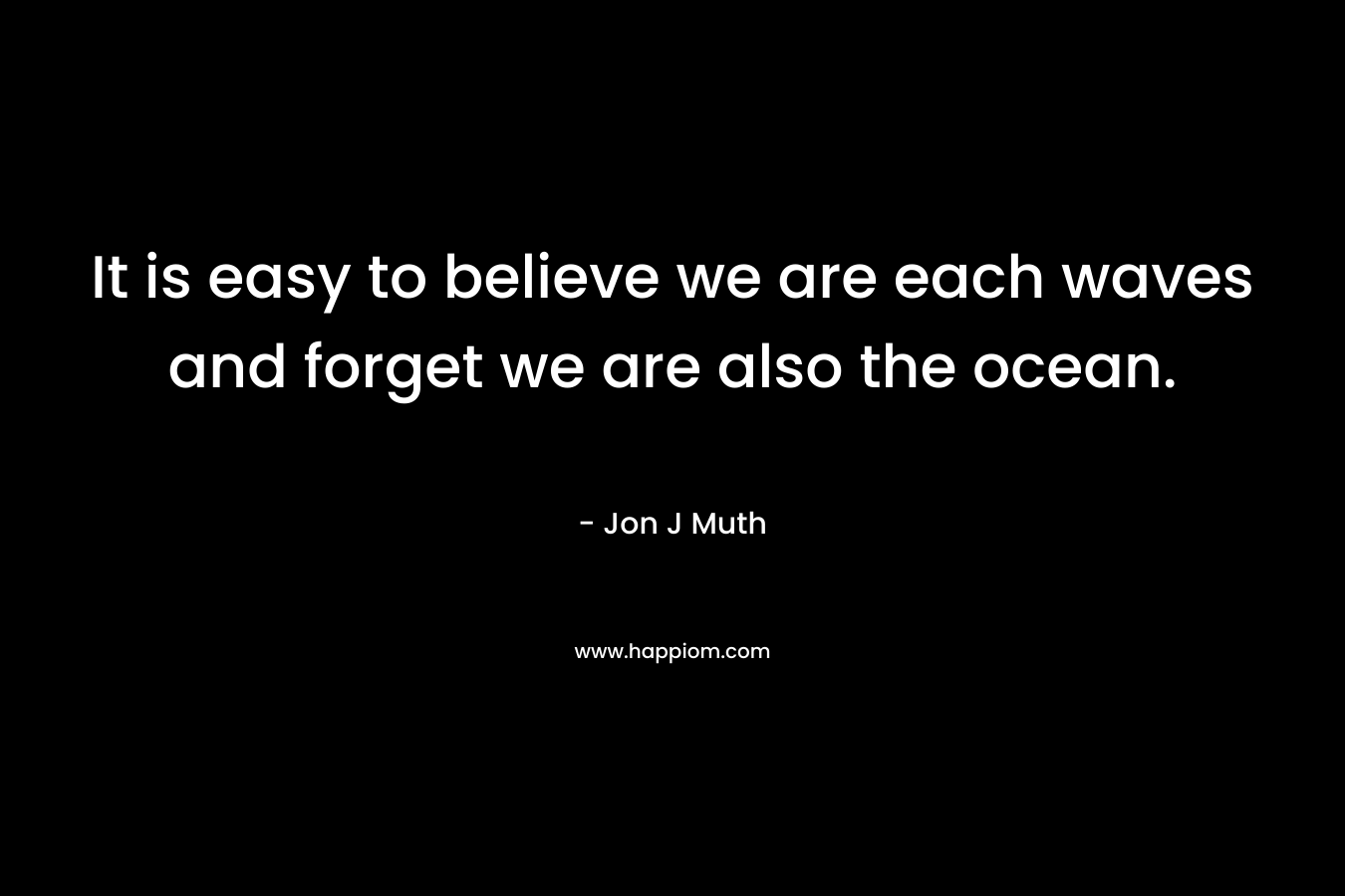 It is easy to believe we are each waves and forget we are also the ocean. – Jon J Muth