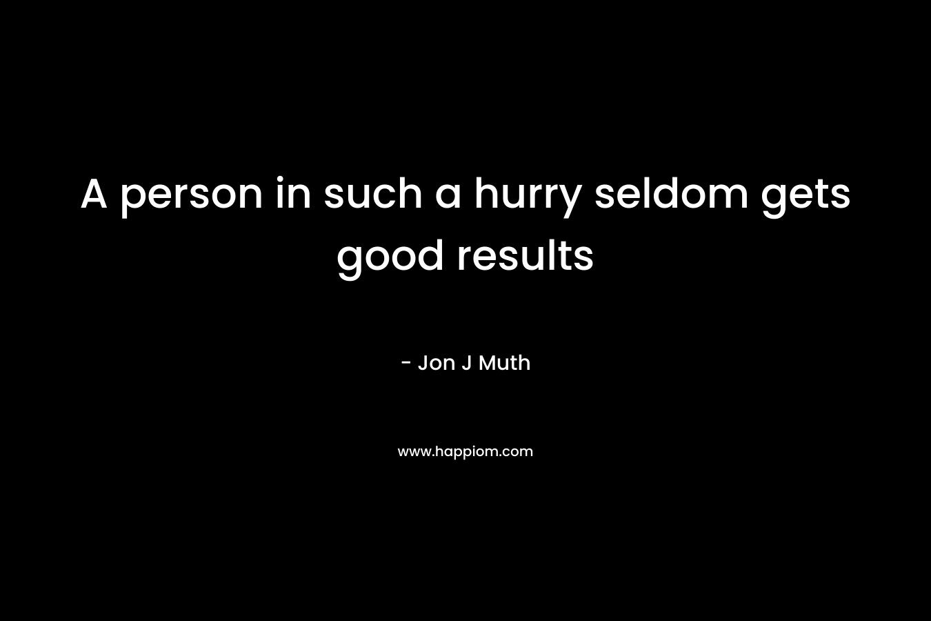 A person in such a hurry seldom gets good results