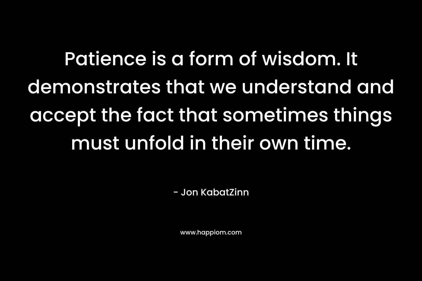Patience is a form of wisdom. It demonstrates that we understand and accept the fact that sometimes things must unfold in their own time. – Jon KabatZinn