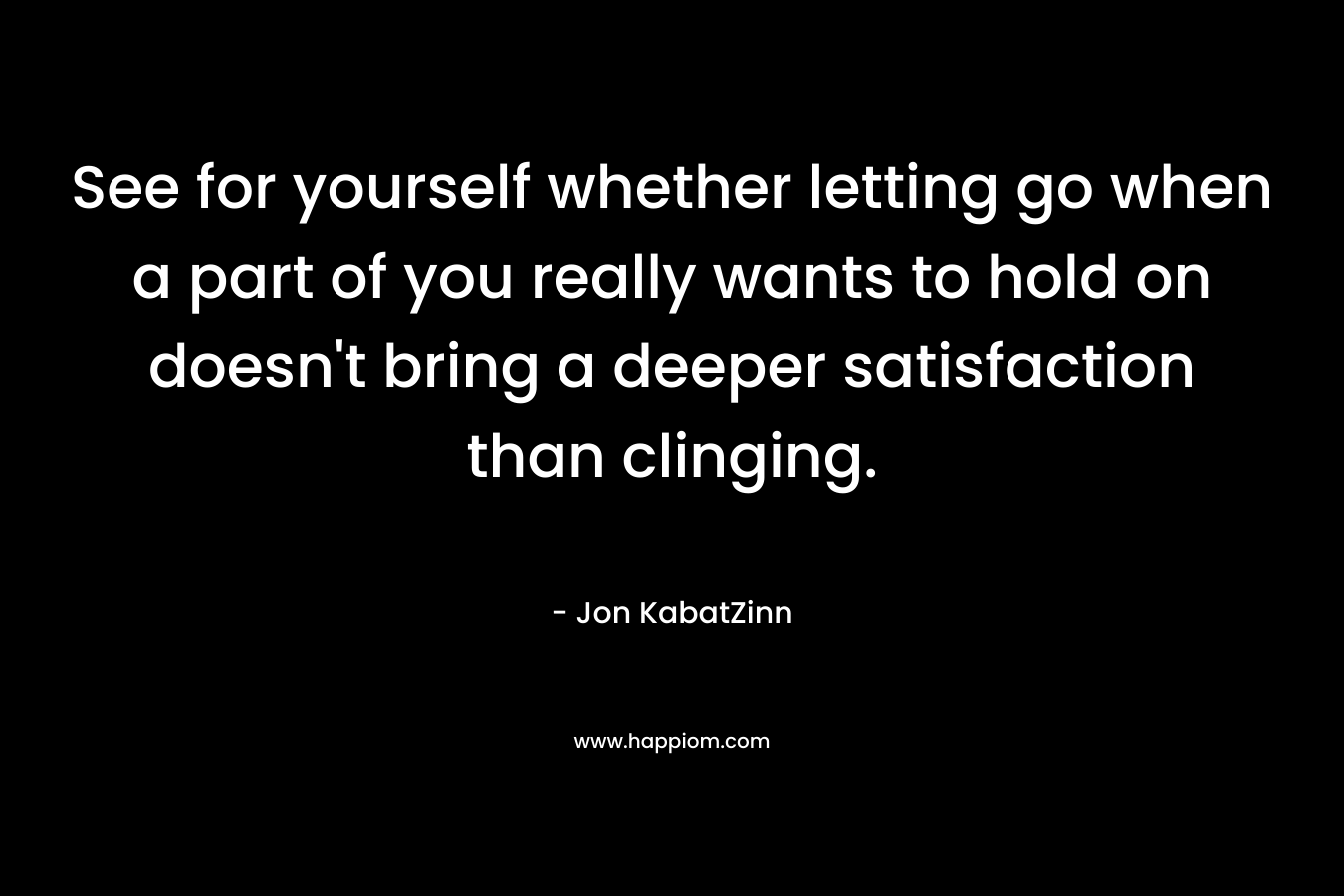 See for yourself whether letting go when a part of you really wants to hold on doesn’t bring a deeper satisfaction than clinging. – Jon KabatZinn