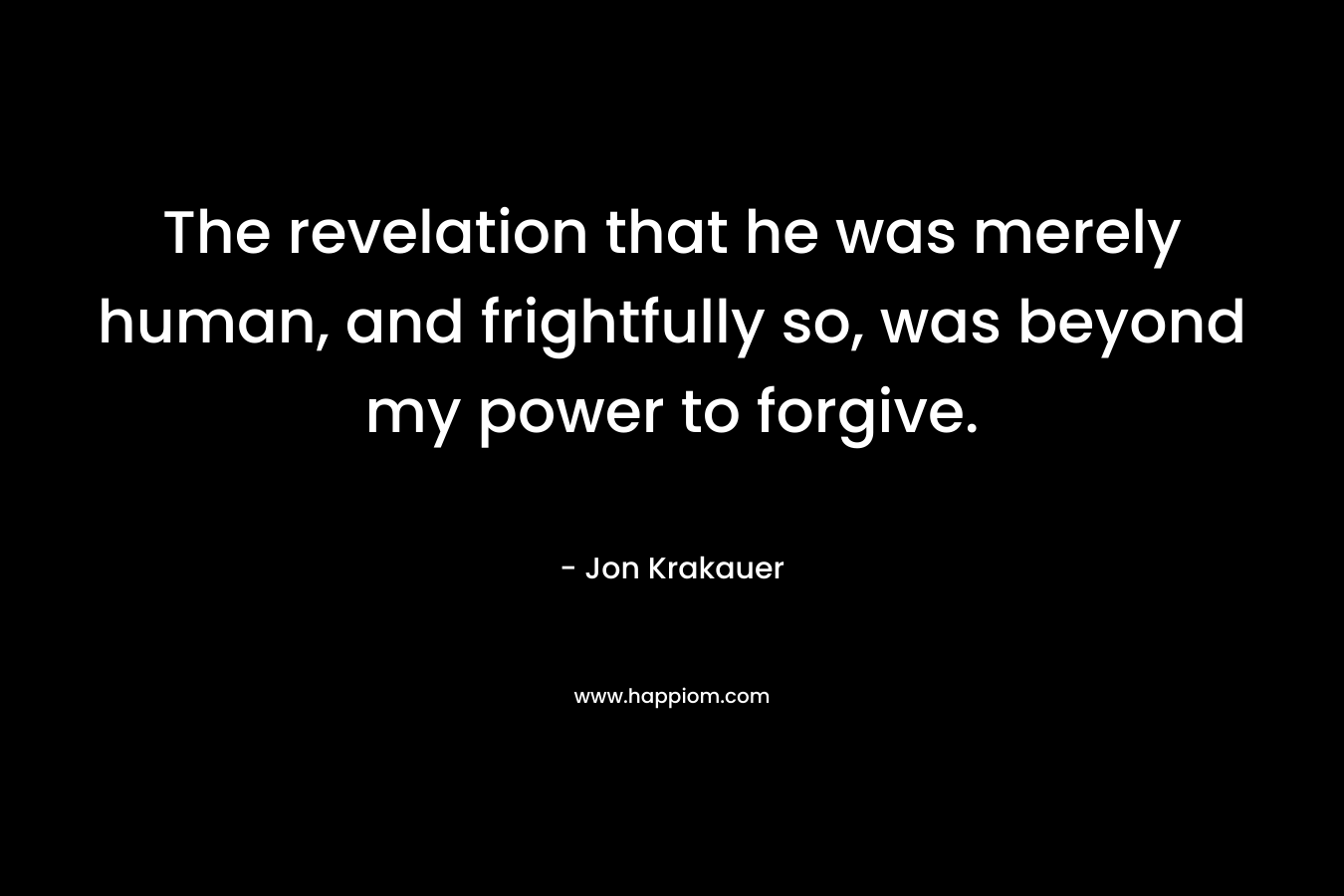 The revelation that he was merely human, and frightfully so, was beyond my power to forgive.