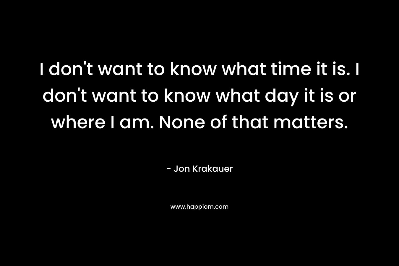 I don't want to know what time it is. I don't want to know what day it is or where I am. None of that matters.