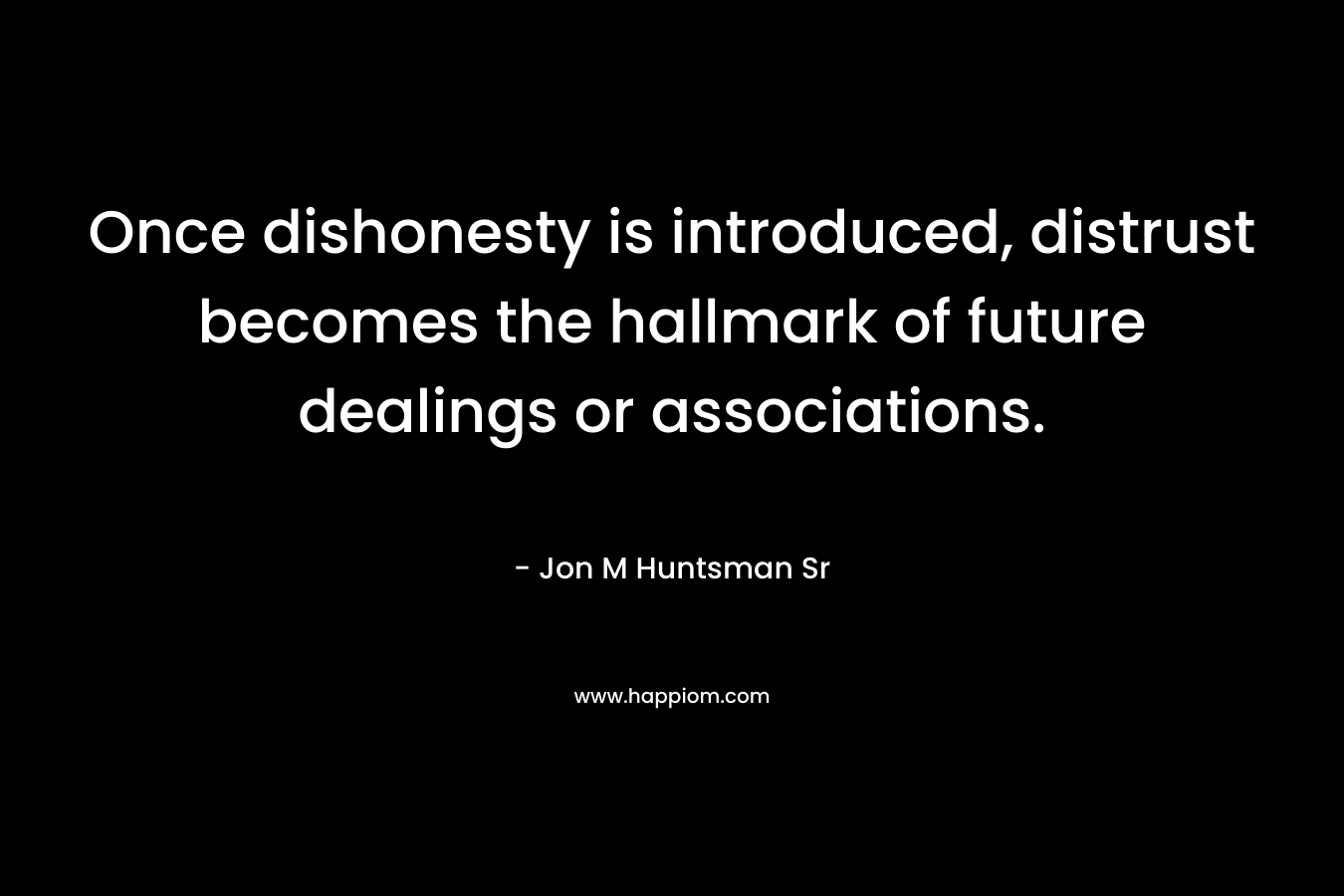 Once dishonesty is introduced, distrust becomes the hallmark of future dealings or associations. – Jon M Huntsman Sr