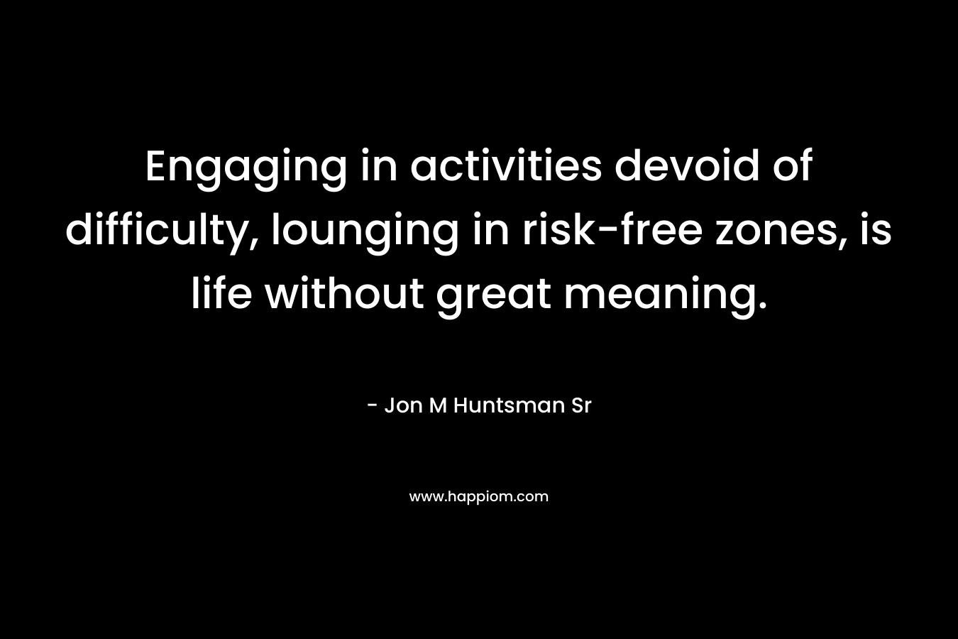 Engaging in activities devoid of difficulty, lounging in risk-free zones, is life without great meaning. – Jon M Huntsman Sr