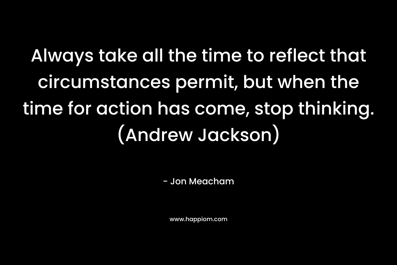 Always take all the time to reflect that circumstances permit, but when the time for action has come, stop thinking. (Andrew Jackson) – Jon Meacham