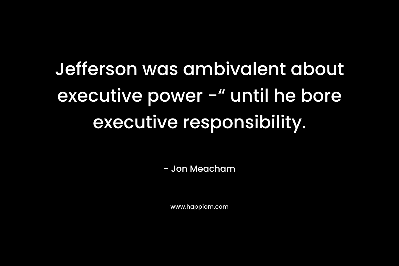 Jefferson was ambivalent about executive power -“ until he bore executive responsibility. – Jon Meacham