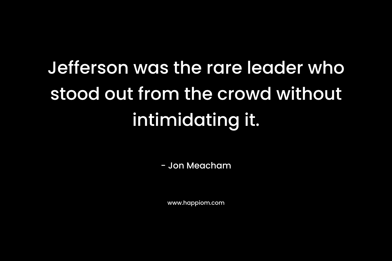 Jefferson was the rare leader who stood out from the crowd without intimidating it. – Jon Meacham