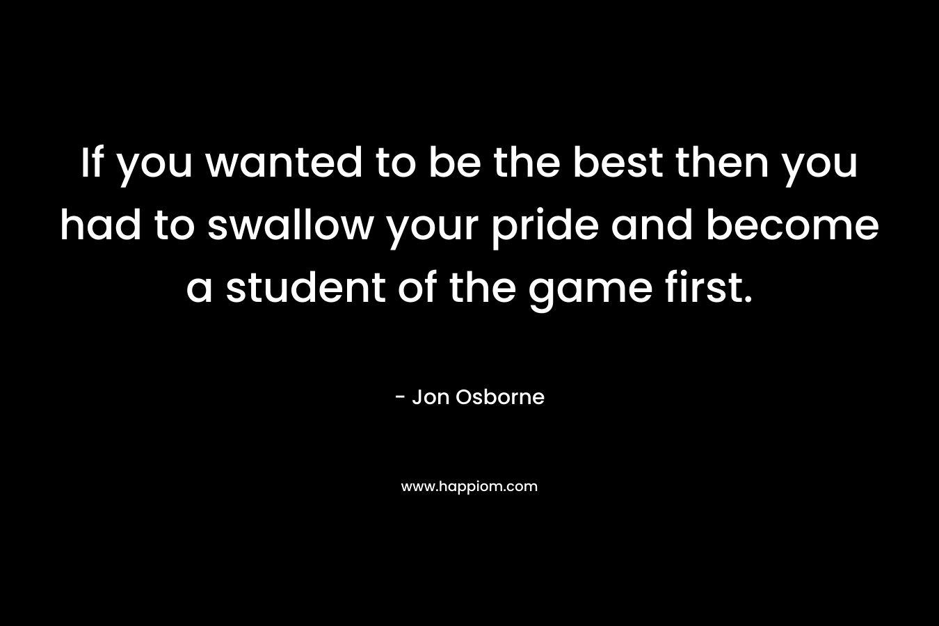 If you wanted to be the best then you had to swallow your pride and become a student of the game first.