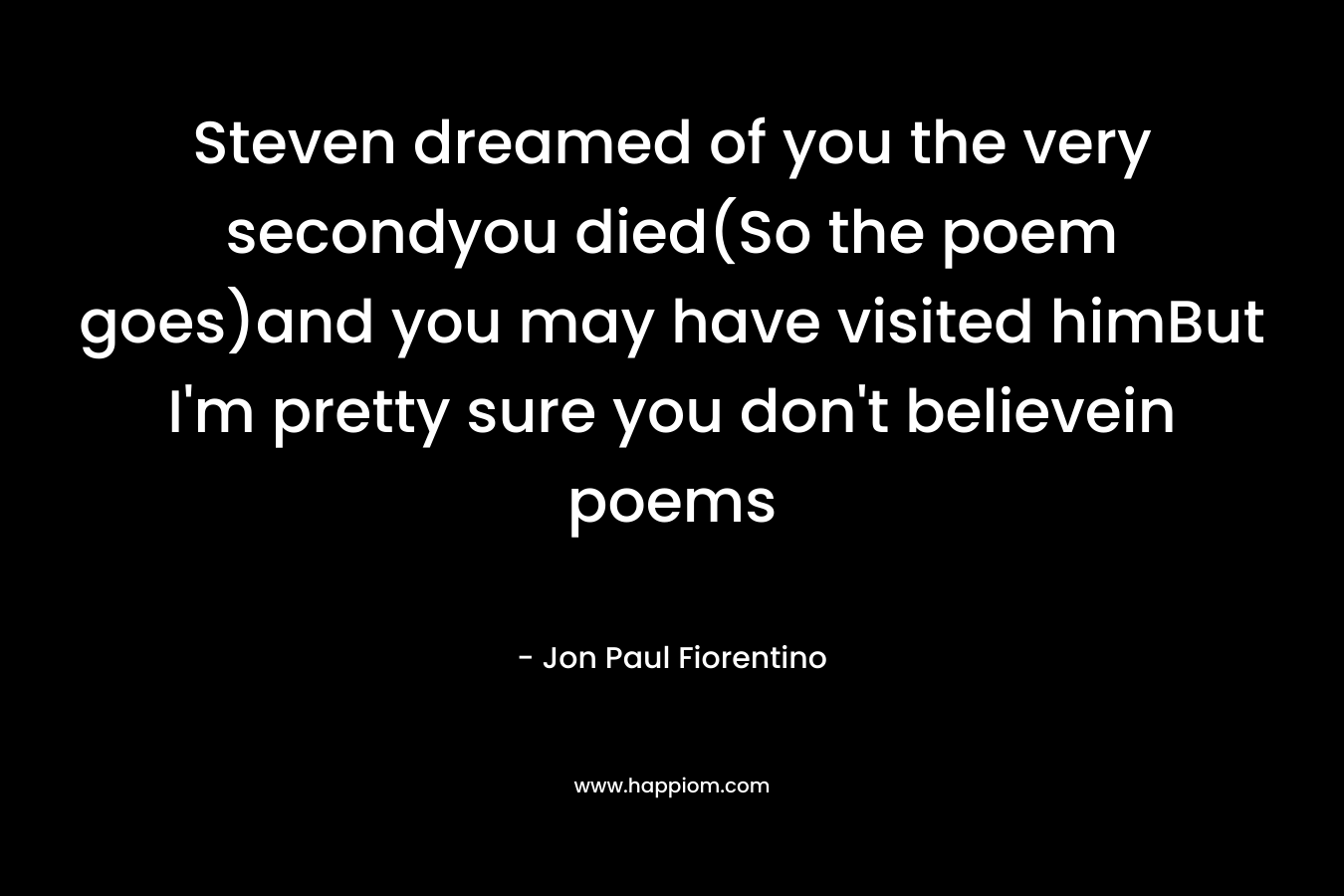 Steven dreamed of you the very secondyou died(So the poem goes)and you may have visited himBut I’m pretty sure you don’t believein poems – Jon Paul Fiorentino