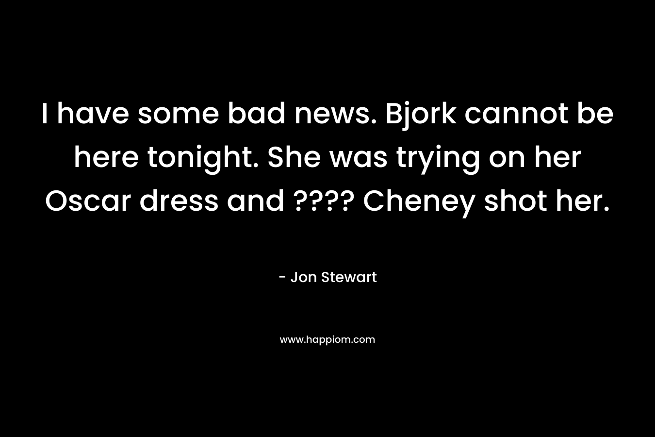 I have some bad news. Bjork cannot be here tonight. She was trying on her Oscar dress and ???? Cheney shot her. – Jon Stewart