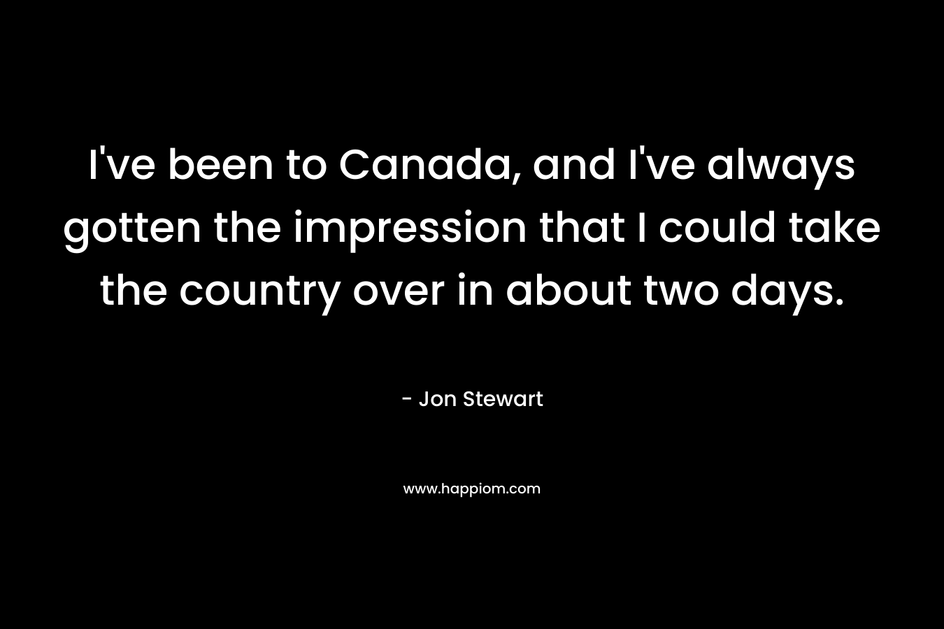 I’ve been to Canada, and I’ve always gotten the impression that I could take the country over in about two days. – Jon Stewart