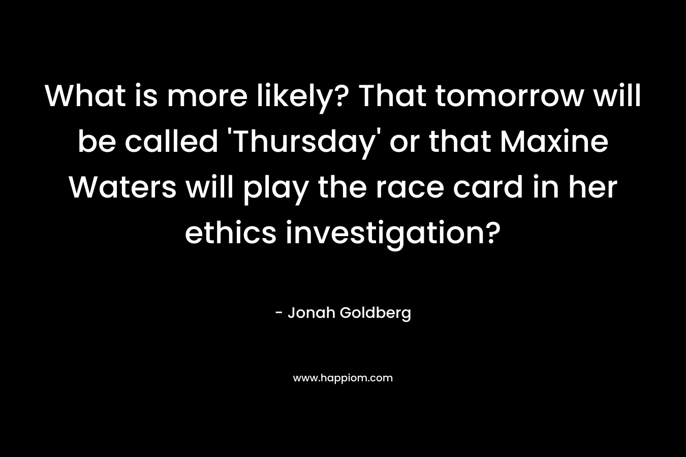 What is more likely? That tomorrow will be called ‘Thursday’ or that Maxine Waters will play the race card in her ethics investigation? – Jonah Goldberg