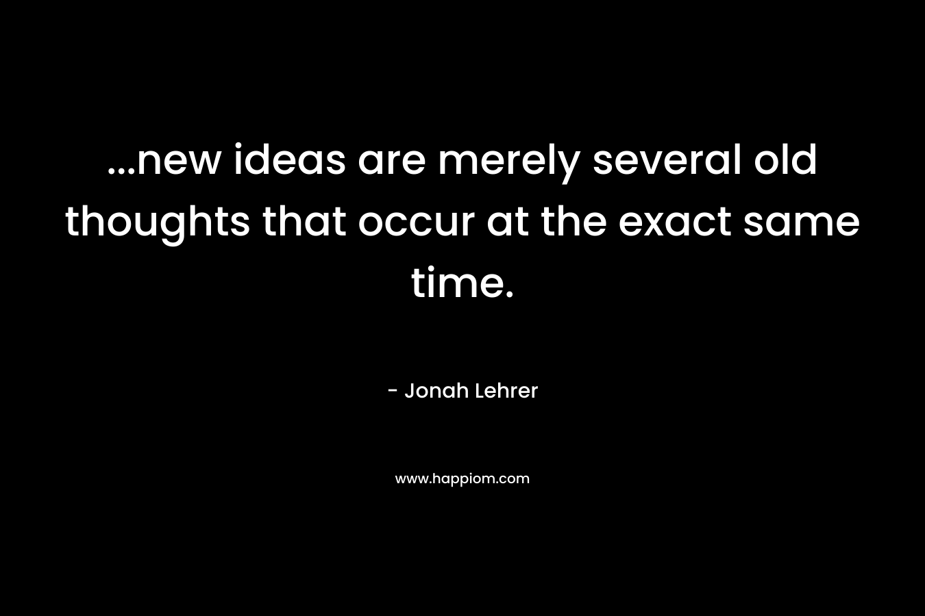 …new ideas are merely several old thoughts that occur at the exact same time. – Jonah Lehrer