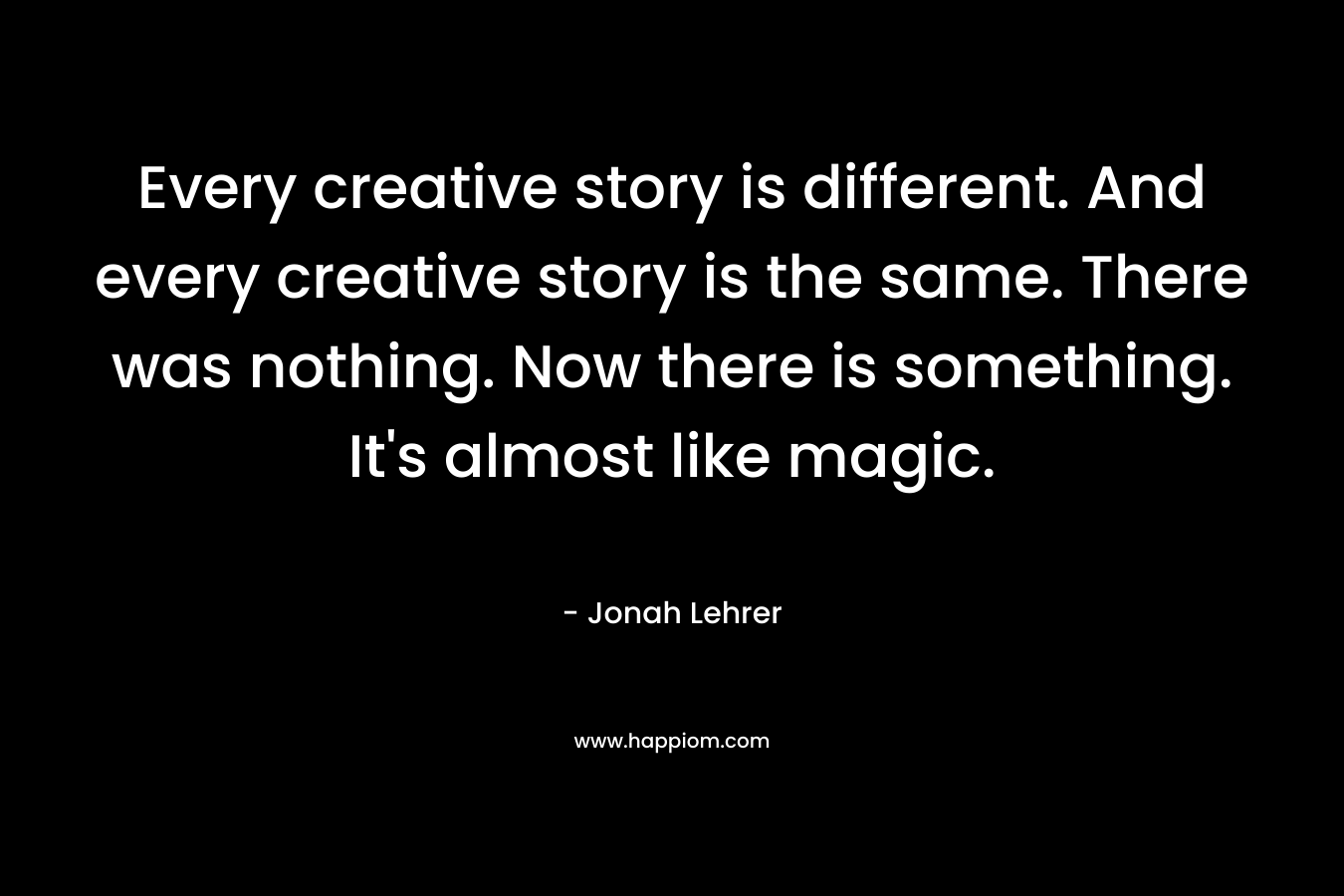 Every creative story is different. And every creative story is the same. There was nothing. Now there is something. It’s almost like magic. – Jonah Lehrer