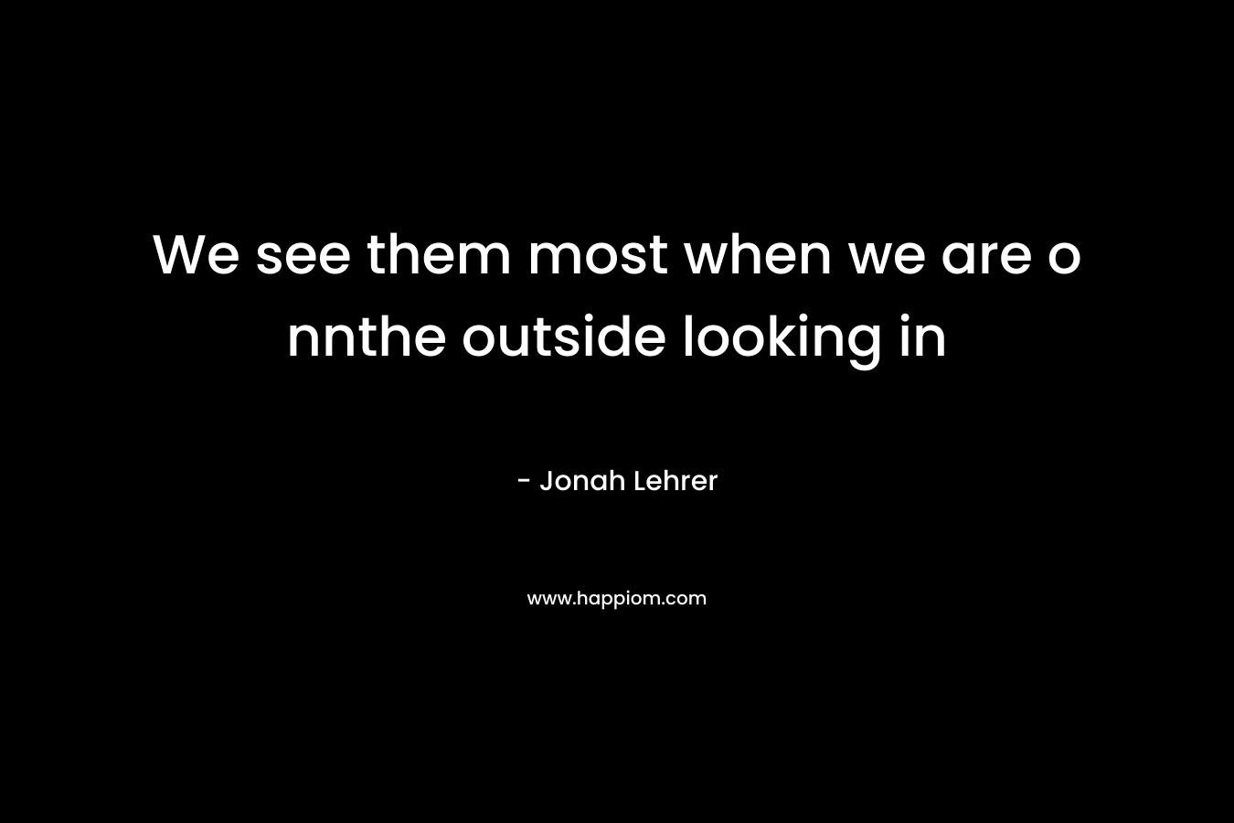 We see them most when we are o nnthe outside looking in – Jonah Lehrer