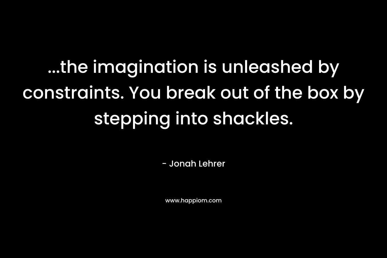 …the imagination is unleashed by constraints. You break out of the box by stepping into shackles. – Jonah Lehrer