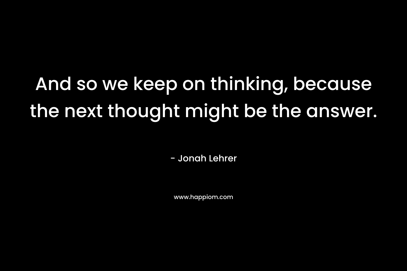 And so we keep on thinking, because the next thought might be the answer. – Jonah Lehrer