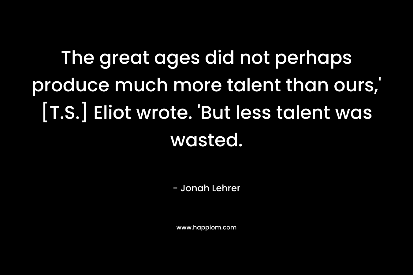 The great ages did not perhaps produce much more talent than ours,' [T.S.] Eliot wrote. 'But less talent was wasted.