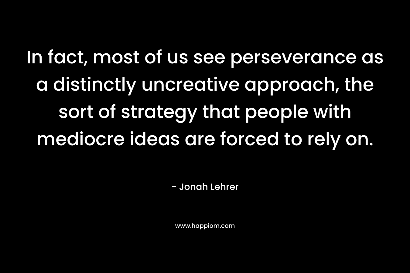 In fact, most of us see perseverance as a distinctly uncreative approach, the sort of strategy that people with mediocre ideas are forced to rely on. – Jonah Lehrer