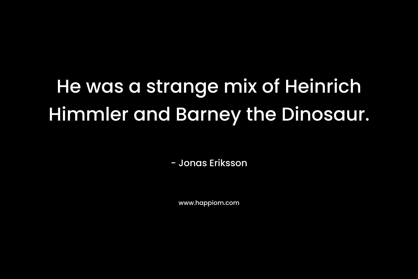 He was a strange mix of Heinrich Himmler and Barney the Dinosaur. – Jonas Eriksson