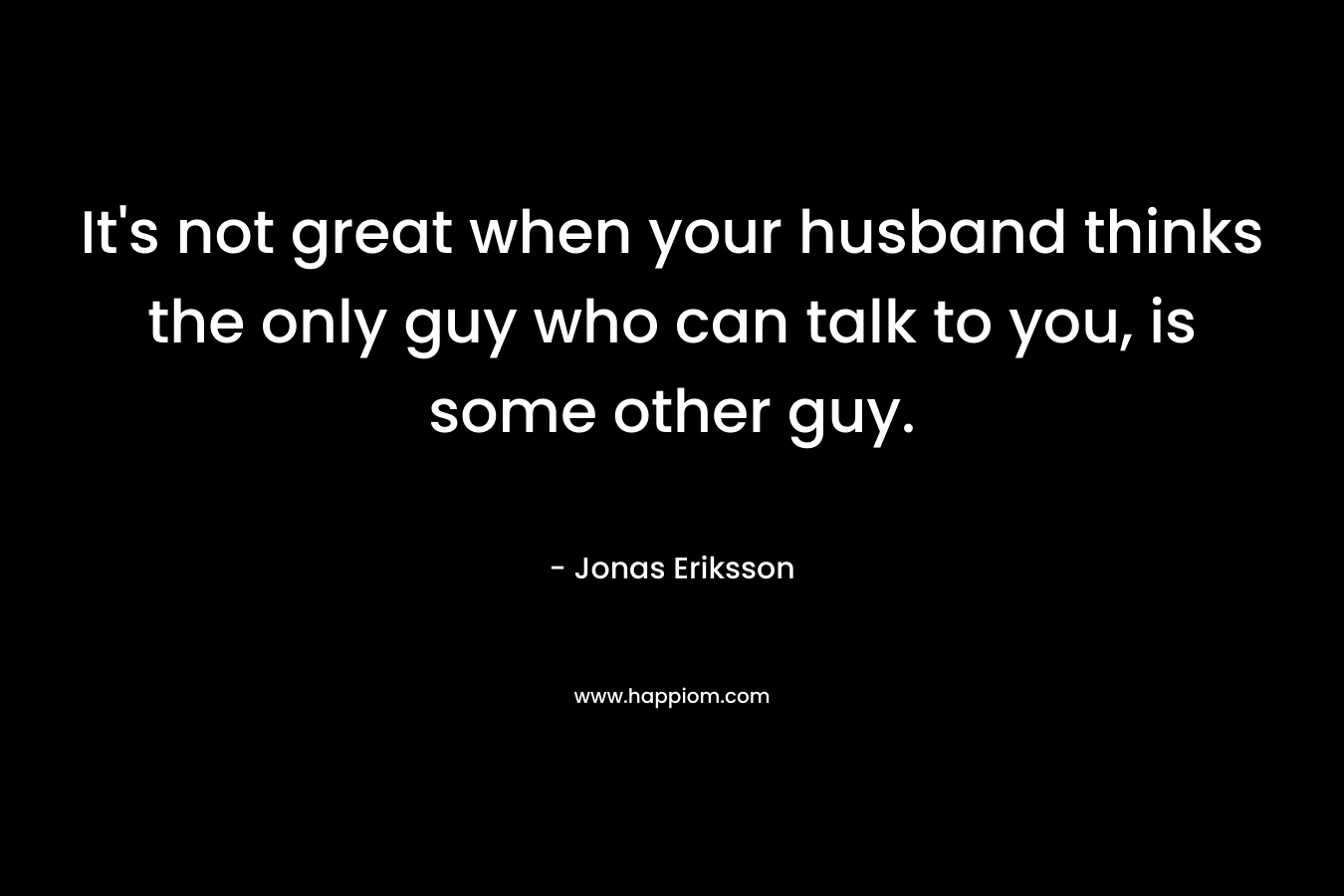 It’s not great when your husband thinks the only guy who can talk to you, is some other guy. – Jonas Eriksson