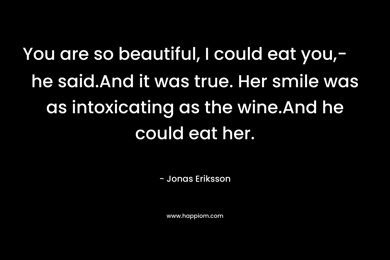 You are so beautiful, I could eat you,- he said.And it was true. Her smile was as intoxicating as the wine.And he could eat her. – Jonas Eriksson