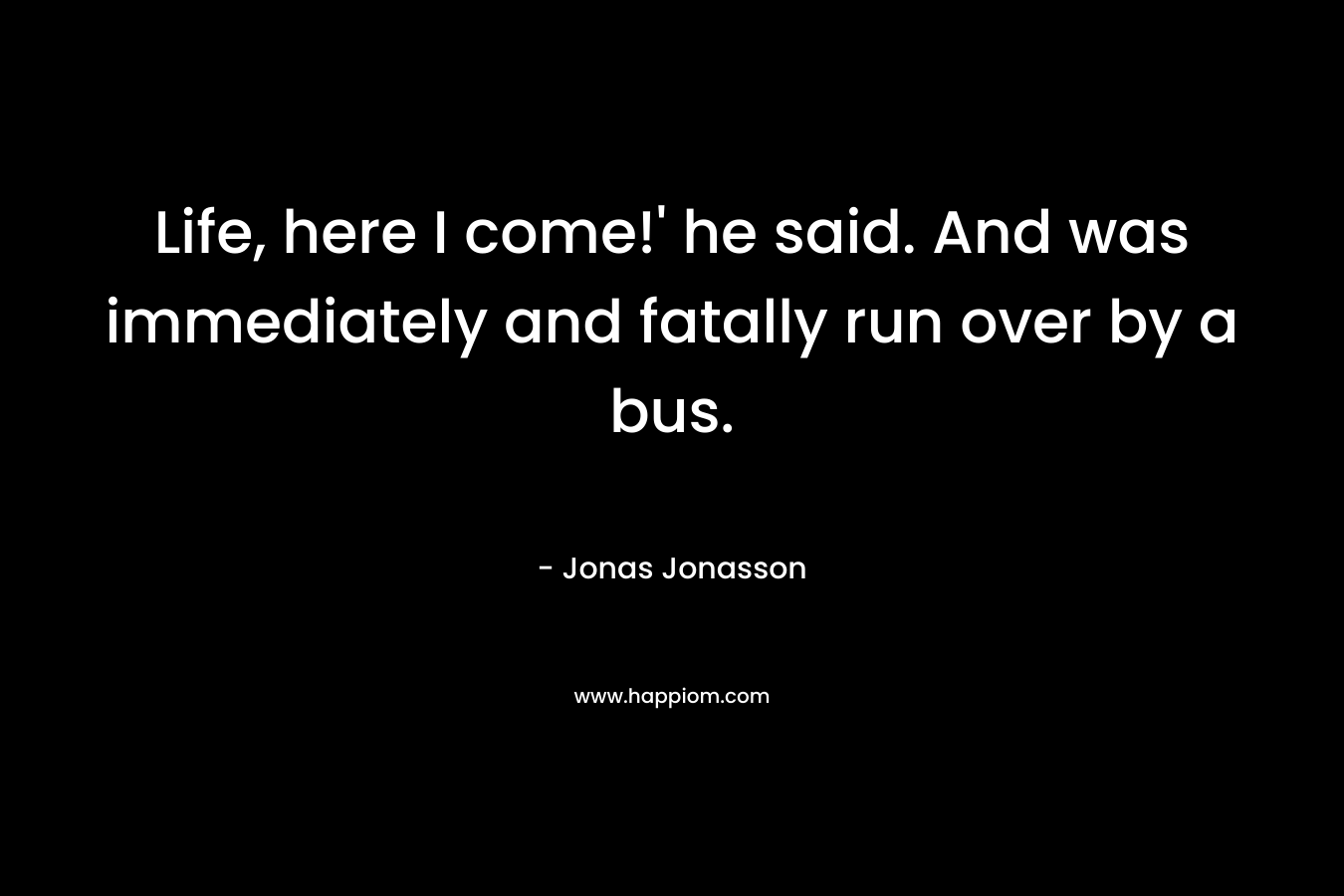 Life, here I come!’ he said. And was immediately and fatally run over by a bus. – Jonas Jonasson