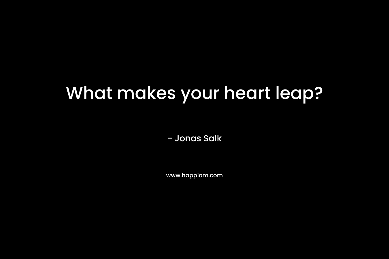 What makes your heart leap? – Jonas Salk