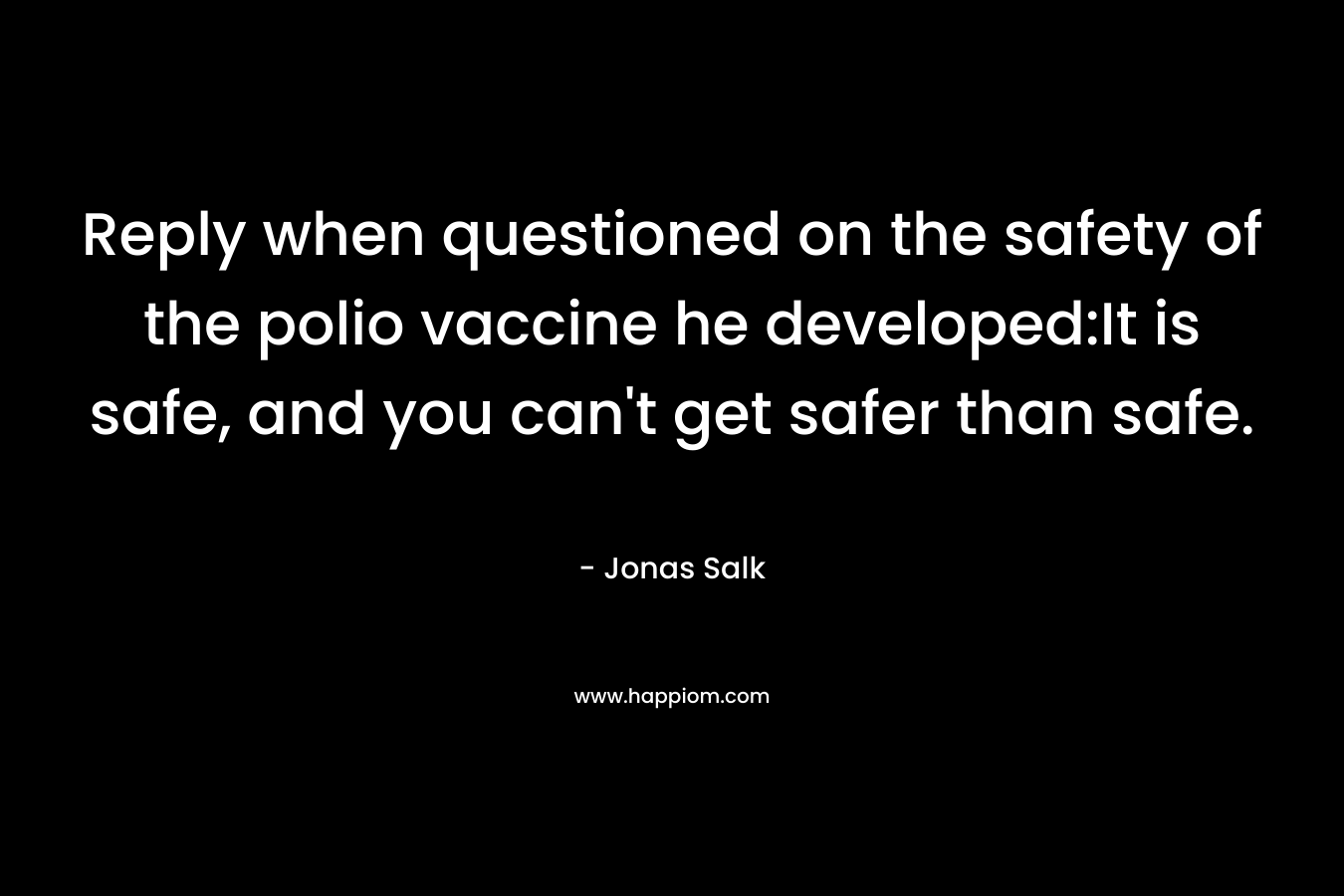 Reply when questioned on the safety of the polio vaccine he developed:It is safe, and you can’t get safer than safe. – Jonas Salk