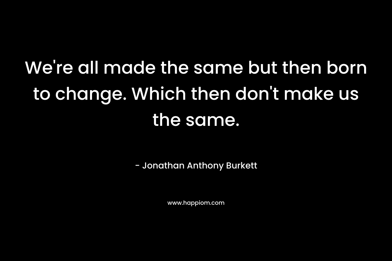 We're all made the same but then born to change. Which then don't make us the same.